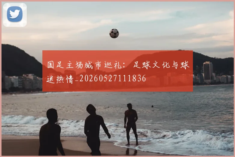 国足主场城市巡礼:足球文化与球迷热情_20260527111836