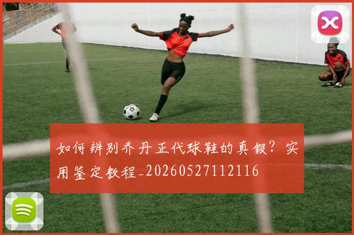 如何辨别乔丹正代球鞋的真假？实用鉴定教程_20260527112116