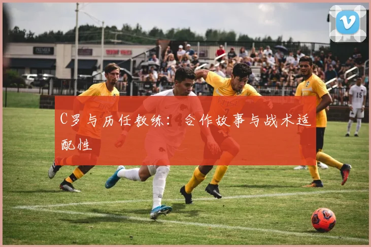 C罗与历任教练：合作故事与战术适配性