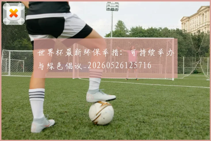 世界杯最新环保举措:可持续举办与绿色倡议_20260526125716