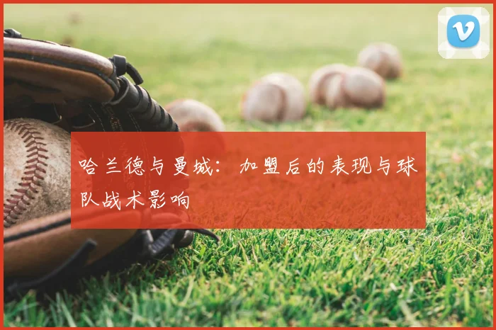 哈兰德与曼城：加盟后的表现与球队战术影响