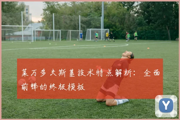 莱万多夫斯基技术特点解析：全面前锋的终极模板