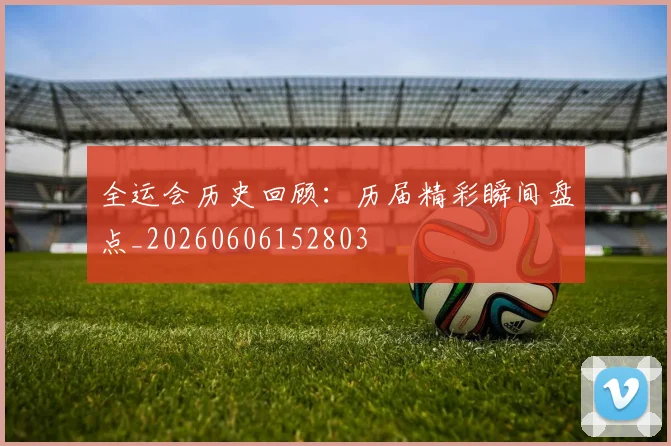 全运会历史回顾：历届精彩瞬间盘点_20260606152803