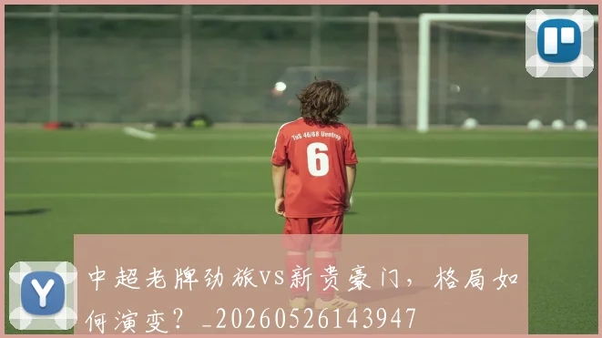 中超老牌劲旅vs新贵豪门,格局如何演变?_20260526143947