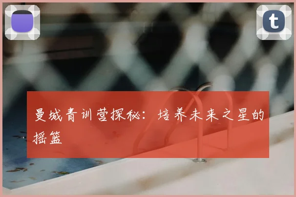 曼城青训营探秘：培养未来之星的摇篮