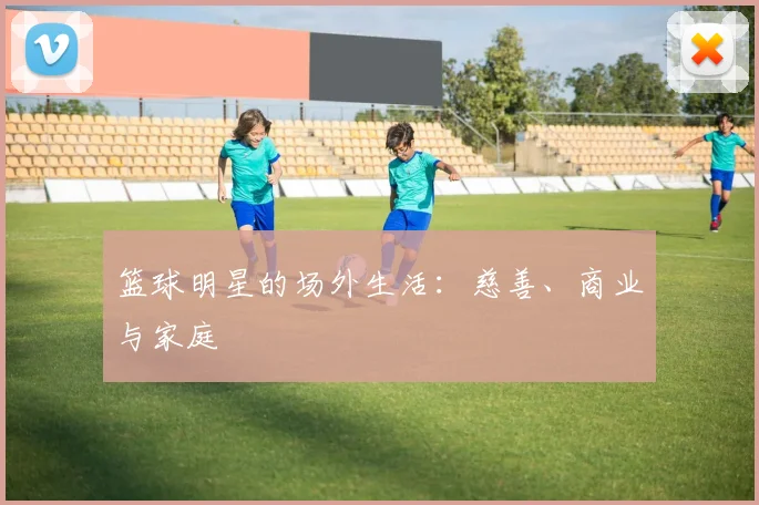 篮球明星的场外生活：慈善、商业与家庭